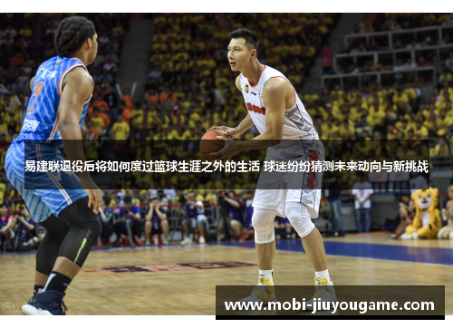 易建联退役后将如何度过篮球生涯之外的生活 球迷纷纷猜测未来动向与新挑战