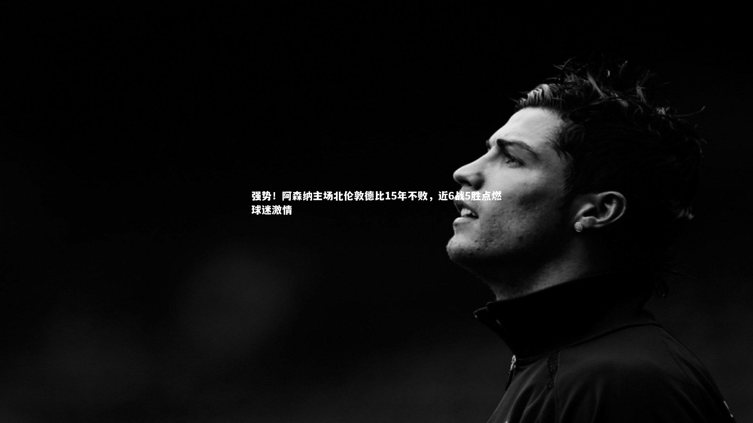 强势！阿森纳主场北伦敦德比15年不败，近6战5胜点燃球迷激情